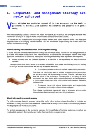 Erfolgsketten Management Wilkes Stange GbR PO-Box 61 02 04, 22422 Hamburg, Germany
13 Customer CENTRICITY MALTE W. WILKES & KLAUS STANGE
alues, attitudes and particular conduct of the own employees are the basic re-
quirements for building good customer relationships and preserve them perma-
nently.
What makes a company successful is not their own pride in their products, but the ability of staff to recognize the needs of the
customer and to configure an adequate market performance that is also delivered to the customer.
The customer and thus his expectations have changed severely in recent years. So it is more than rational if also the supplier
companies adapt to the changing customer demands. Thus this fundamental insight naturally has to reflect also in the
business- and leadership strategy.
Precisely defining the duties of corporate and management strategy
Of course, the overall corporate and management strategy does not change entirely. However, the two strategies which build
up on each other need to be adjusted in some substantial areas. In businesses we can distinguish between three integral
approaches to interpretation or to anchoring the corporate and management strategy or the requirement of management:
Strategic business areas and consistent alignment of all decisions to the requirements and needs of individual
customers.
Thereby business areas are not defined in the inherent confinements of the market performance portfolio, but naturally
according to what the market desires. Now also key services are determined.
Coordinated application of communicative and market-shaping instruments.
To achieve this, the company needs to establish a definite communication and not
just two persons as in field representative and buyer. Otherwise it will never get to
know the entirety of the requirements. The recognition or processing of specific
requirements and latent desires within customer relationships is of vital importance
in the progressive development of the existing market performances or the existing
business model.
Transparent internal and external decision-making and values-oriented
management of competent and autonomous employees.
This includes a cooperative management style for employees who are acting
independently and autonomously in alignment with agreed values.
Adjusting the existing corporate strategy
The existing corporate strategy is processed mainly at the level of indirect strategy understanding related to the design and
confinement of strategic business areas as well as at the level of the necessary communicative and market-shaping elements
from the perspective of the individual customer.
The strategic consequences in the operational processes for the satisfaction of individual customers are defined and
transduced into a solution. Communicative and market-shaping strategies are supplemented.
6. Corporate- and management-strategy are
newly adjusted
V
 