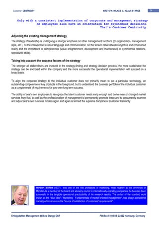 Erfolgsketten Management Wilkes Stange GbR PO-Box 61 02 04, 22422 Hamburg, Germany
Customer CENTRICITY MALTE W. WILKES & KLAUS STANGE 14
Adjusting the existing management strategy
The strategy of leadership is undergoing a stronger emphasis on other management functions (on organization, management
style, etc.), on the intervention levels of language and communication, on the tension ratio between objective and constructed
reality and the importance of competencies (value enlightenment, development and maintenance of symmetrical relations,
specialized skills).
Taking into account the success factors of the strategy
The stronger all stakeholders are involved in the strategy-finding and strategy decision process, the more sustainable the
strategy can be anchored within the company and the more successful the operational implementation will succeed on a
broad basis.
To align the corporate strategy to the individual customer does not primarily mean to put a particular technology, an
outstanding competence or key products in the foreground, but to understand the business portfolio of the individual customer
as a conglomerate of requirements for your own long-term success.
The ability of one's own employees to recognize the latent customer needs early enough and derive new or changed market
services from that, as well as the professionalism of management to permanently promote these and to concurrently examine
and adjust one's own business models again and again is termed the supreme discipline of Customer Centricity.
Only with a consistent implementation of corporate and management strategy
do employees also have an orientation for autonomous decisions.
That’s Customer Centricity.
Heribert Meffert (1937) was one of the first professors of marketing, most recently at the University of
Münster.As a member of the board and advisory council in internationally operating companies, he has also been
successful in the tangible operational practicability of his research results. The author of the standard work
known as the "blue bible": "Marketing - Fundamentals of market-oriented management", has always considered
market performances as the "source of satisfaction of customers' requirements".
 