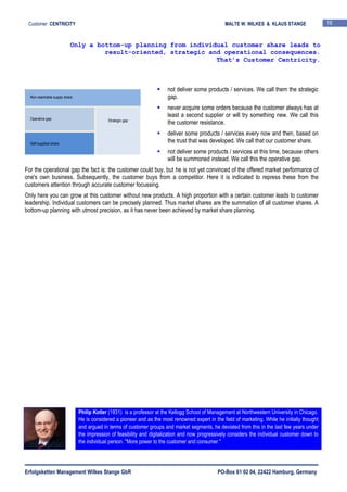 Erfolgsketten Management Wilkes Stange GbR PO-Box 61 02 04, 22422 Hamburg, Germany
Customer CENTRICITY MALTE W. WILKES & KLAUS STANGE 16
not deliver some products / services. We call them the strategic
gap.
never acquire some orders because the customer always has at
least a second supplier or will try something new. We call this
the customer resistance.
deliver some products / services every now and then, based on
the trust that was developed. We call that our customer share.
not deliver some products / services at this time, because others
will be summoned instead. We call this the operative gap.
For the operational gap the fact is: the customer could buy, but he is not yet convinced of the offered market performance of
one's own business. Subsequently, the customer buys from a competitor. Here it is indicated to repress these from the
customers attention through accurate customer focussing.
Only here you can grow at this customer without new products. A high proportion with a certain customer leads to customer
leadership. Individual customers can be precisely planned. Thus market shares are the summation of all customer shares. A
bottom-up planning with utmost precision, as it has never been achieved by market share planning.
Only a bottom-up planning from individual customer share leads to
result-oriented, strategic and operational consequences.
That’s Customer Centricity.
Philip Kotler (1931) is a professor at the Kellogg School of Management at Northwestern University in Chicago.
He is considered a pioneer and as the most renowned expert in the field of marketing. While he initially thought
and argued in terms of customer groups and market segments, he deviated from this in the last few years under
the impression of feasibility and digitalization and now progressively considers the individual customer down to
the individual person. "More power to the customer and consumer."
Non-reachable supply share
Strategic gap
Self-supplied share
Operative gap
 
