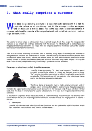 Erfolgsketten Management Wilkes Stange GbR PO-Box 61 02 04, 22422 Hamburg, Germany
19 Customer CENTRICITY MALTE W. WILKES & KLAUS STANGE
hat does the personality structure of a customer really consist of? It is not the
corporate culture or his positioning, but it's the managers and/or employees
who are taking on a distinct social role in the customer-supplier relationship. A
customer relationship consists of intraorganizational and social intrapersonal relation-
ships between people.
The customer is not just a legal or natural person, there are primarily people. It is to these people that managers and/or
employees of any company are building a relationship which they cherish. The individual quality of relationships (social
intrapersonal relationship) between the key people of the two companies determines the intrinsic quality of the customer
relationship (intraorganizational relationship).
There is not a customer relationship to Lufthansa, Stada or machinery factory Meyer, but hopefully to the employees or
Managers who are concerned with the evaluation of the offer. These will hopefully have the decision-making authority within
the company in relation to the booking / the order, the delivered service, etc. In the world of division of labor that one is used
to today, the tasks of individual employees and their power of choices are outlined firmly in each company. To accept and
respect this is the basic prerequisite for building or maintaining a symmetrical customer relationship.
Five scopes of action in successfully describing a customer
How often do we ask ourselves: "do I really know this person?" Sometimes we are
completely surprised by the behavior of a person and drastically correct our image.
That's annoying, but nothing more. And yet we still don't know how this person beholds
ourselves. But if this happens to you with your customers, in the extreme case this can
cost the loss of an important customer relationship.
Therefore a change of perspective must be made: not only is important what my
company and my employees think about the customer, but all the customer's persons
involved in the supplier-customer transactions have to be reached in their individual world of values with their individual
needs. Only then does an intraorganizational customer satisfaction arise in the wake of an intrapersonal social relationship
satisfaction.
To document the uniqueness of each individual customer, in Customer Centricity the customers are best described in five
scopes of action. Only thus can the existing customer relationships and further revenue- and margin-potentials be raised to a
new level.
The enterprise
The most important data of the client corporation are summarized and filed systematically: type of corporation or legal
form, involvement in a consolidated group, divisions, business area(s), …
9. What really comprises a customer
W
 