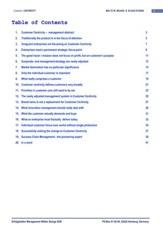 Erfolgsketten Management Wilkes Stange GbR PO-Box 61 02 04, 22422 Hamburg, Germany
2Customer CENTRICITY MALTE W. WILKES & KLAUS STANGE
Table of Contents
1. Customer Centricity – management abstract 3
2. Traditionally the product is in the focus of attention 5
3. Vanguard enterprises are focussing on Customer Centricity 7
4. Enterprises need a permanent strategic focus-point 9
5. The good vision / mission does not focus on profit, but on customer’s purpose 11
6. Corporate- and management-strategy are newly adjusted 13
7. Market domination has no particular significance 15
8. Only the individual customer is important 17
9. What really comprises a customer 19
10. Customer centricity defines customers very broadly 21
11. Priorities in customer care still need to be set 23
12. The newly adjusted management system in Customer Centricity 25
13. Brand name is not a replacement for Customer Centricity 27
14. What innovation management should really deal with 29
15. What the customer actually demands and buys 31
16. What an enterprise must factually deliver today 33
17. Individual customer focus even works without single production 35
18. Successfully making the change to Customer Centricity 37
19. Success Chain Management - the pioneering expert 39
20. In a word 41
 