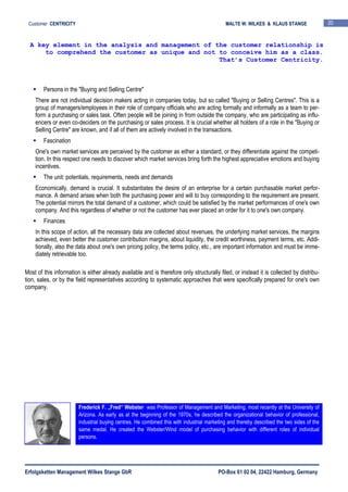 Erfolgsketten Management Wilkes Stange GbR PO-Box 61 02 04, 22422 Hamburg, Germany
Customer CENTRICITY MALTE W. WILKES & KLAUS STANGE 20
Persons in the "Buying and Selling Centre"
There are not individual decision makers acting in companies today, but so called "Buying or Selling Centres". This is a
group of managers/employees in their role of company officials who are acting formally and informally as a team to per-
form a purchasing or sales task. Often people will be joining in from outside the company, who are participating as influ-
encers or even co-deciders on the purchasing or sales process. It is crucial whether all holders of a role in the "Buying or
Selling Centre" are known, and if all of them are actively involved in the transactions.
Fascination
One's own market services are perceived by the customer as either a standard, or they differentiate against the competi-
tion. In this respect one needs to discover which market services bring forth the highest appreciative emotions and buying
incentives.
The unit: potentials, requirements, needs and demands
Economically, demand is crucial. It substantiates the desire of an enterprise for a certain purchasable market perfor-
mance. A demand arises when both the purchasing power and will to buy corresponding to the requirement are present.
The potential mirrors the total demand of a customer, which could be satisfied by the market performances of one's own
company. And this regardless of whether or not the customer has ever placed an order for it to one's own company.
Finances
In this scope of action, all the necessary data are collected about revenues, the underlying market services, the margins
achieved, even better the customer contribution margins, about liquidity, the credit worthiness, payment terms, etc. Addi-
tionally, also the data about one's own pricing policy, the terms policy, etc., are important information and must be imme-
diately retrievable too.
Most of this information is either already available and is therefore only structurally filed, or instead it is collected by distribu-
tion, sales, or by the field representatives according to systematic approaches that were specifically prepared for one's own
company.
A key element in the analysis and management of the customer relationship is
to comprehend the customer as unique and not to conceive him as a class.
That’s Customer Centricity.
Frederick F. „Fred“ Webster was Professor of Management and Marketing, most recently at the University of
Arizona. As early as at the beginning of the 1970s, he described the organizational behavior of professional,
industrial buying centres. He combined this with industrial marketing and thereby described the two sides of the
same medal. He created the Webster/Wind model of purchasing behavior with different roles of individual
persons.
 