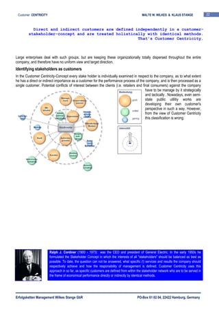 Erfolgsketten Management Wilkes Stange GbR PO-Box 61 02 04, 22422 Hamburg, Germany
Customer CENTRICITY MALTE W. WILKES & KLAUS STANGE 22
Large enterprises deal with such groups, but are keeping these organizationally totally dispersed throughout the entire
company, and therefore have no uniform view and target direction.
Identifying stakeholders as customers
In the Customer Centricity-Concept every stake holder is individually examined in respect to the company, as to what extent
he has a direct or indirect importance as a customer for the performance process of the company, and is then processed as a
single customer. Potential conflicts of interest between the clients (i.e. retailers and final consumers) against the company
have to be manage by it strategically
and tactically . Nowadays, even semi-
state public utilitiy works are
developing their own customer's
perspective in such a way. However,
from the view of Customer Centricity
this classification is wrong.
Direct and indirect customers are defined independently in a customer-
stakeholder-concept and are treated holistically with identical methods.
That’s Customer Centricity.
Ralph J. Cordiner (1900 - 1973) was the CEO and president of General Electric. In the early 1950s he
formulated the Stakeholder Concept in which the interests of all "stakeholders" should be balanced as best as
possible. To date, the question can not be answered, what specific (!) services and results the company should
respectively achieve and how the responsibility of management is defined. Customer Centricity uses this
approach in so far, as specific customers are defined from within the stakeholder network who are to be served in
the frame of economical performance directly or indirectly by identical methods.
 