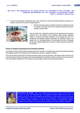 Erfolgsketten Management Wilkes Stange GbR PO-Box 61 02 04, 22422 Hamburg, Germany
Customer CENTRICITY MALTE W. WILKES & KLAUS STANGE 24
In case of a flat proportion of distribution costs, only a maximum of 1/100 of the absolute distribution costs for an A-
customer remain for the C-client as a budget approach.
Would the provider company choose the same form of distribution for the
C-customers, most likely none of the C-customers would ever be able to
generate a positive return.
Here the solution lies in distribution systems that are appropriate to the types of
customer and in the limitation of the "absolute" single customer marketing
budget. A successful and lasting relationship can be sought only when in a
symmetrical and equitable customer relationship, the transaction costs of the
supplier are in an acceptable relation to the earnings with the client. Otherwise
the provider company jeopardizes its survival or needs a donations receipt from
its customers.
Priority in customer processing mirrors transaction potential
If one takes into account also the total purchasing volume of a customer in a business range, then the total operative potential
of the supplier results from the difference to the existing order volume for a supplier in that year.
This is the purchasing volume that the customer transacts anyway, but the crucial factor is who gets the orders and how much
of the total volume. Also from the goals concerning the development of potentials, priorities in customer care are derived for
one's own distribution department. In this however, the basic supply of service must be guaranteed anyway.
Not one's own expectation of large profits is rewarded by the customer, but
adequate performance for the customer's purchasing volume.
That’s Customer Centricity.
Kenichi Ohmae “Mr. Strategy“ (1943), was a corporate consultant who was mentioned in the Financial Times
of London as "Japan's only management guru". He developed the strategic triangle with three corners: (1)
customers who bring in revenue (2) competitors who are fighting for the same revenues, and (3) the company
that provides deliviery to the customers. The three points are interdependent. Ohmae postulated that Western
and particularly American companies are much too intensely focussing on competition-based strategies.
"Customers are the foundation of any business activity, they belong into the center of strategic contemplation."
 