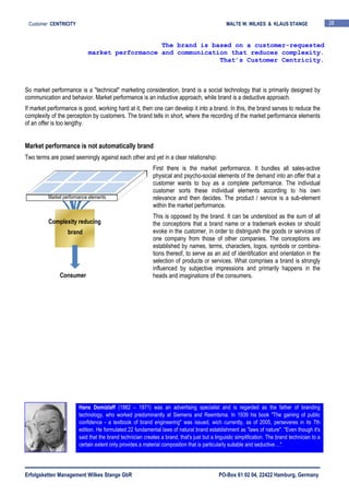 Erfolgsketten Management Wilkes Stange GbR PO-Box 61 02 04, 22422 Hamburg, Germany
Customer CENTRICITY MALTE W. WILKES & KLAUS STANGE 28
So market performance is a "technical" marketing consideration, brand is a social technology that is primarily designed by
communication and behavior. Market performance is an inductive approach, while brand is a deductive approach.
If market performance is good, working hard at it, then one can develop it into a brand. In this, the brand serves to reduce the
complexity of the perception by customers. The brand tells in short, where the recording of the market performance elements
of an offer is too lengthy.
Market performance is not automatically brand
Two terms are posed seemingly against each other and yet in a clear relationship:
First there is the market performance. It bundles all sales-active
physical and psycho-social elements of the demand into an offer that a
customer wants to buy as a complete performance. The individual
customer sorts these individual elements according to his own
relevance and then decides. The product / service is a sub-element
within the market performance.
This is opposed by the brand. It can be understood as the sum of all
the conceptions that a brand name or a trademark evokes or should
evoke in the customer, in order to distinguish the goods or services of
one company from those of other companies. The conceptions are
established by names, terms, characters, logos, symbols or combina-
tions thereof, to serve as an aid of identification and orientation in the
selection of products or services. What comprises a brand is strongly
influenced by subjective impressions and primarily happens in the
heads and imaginations of the consumers.
The brand is based on a customer-requested
market performance and communication that reduces complexity.
That’s Customer Centricity.
Hans Domizlaff (1882 – 1971) was an advertising specialist and is regarded as the father of branding
technology, who worked predominantly at Siemens and Reemtsma. In 1939 his book "The gaining of public
confidence - a textbook of brand engineering" was issued, wich currently, as of 2005, perseveres in its 7th
edition. He formulated 22 fundamental laws of natural brand establishment as "laws of nature". "Even though it's
said that the brand technician creates a brand, that's just but a linguistic simplification. The brand technician to a
certain extent only provides a material composition that is particularly suitable and seductive ...".
Complexity reducing
brand
Market performance elements
Consumer
 