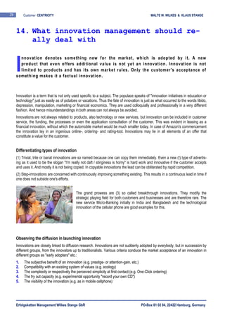 Erfolgsketten Management Wilkes Stange GbR PO-Box 61 02 04, 22422 Hamburg, Germany
29 Customer CENTRICITY MALTE W. WILKES & KLAUS STANGE
nnovation denotes something new for the market, which is adopted by it. A new
product that even offers additional value is not yet an innovation. Innovation is not
limited to products and has its own market rules. Only the customer's acceptance of
something makes it a factual innovation.
Innovation is a term that is not only used specific to a subject. The populace speaks of "innovation initiatives in education or
technology" just as easily as of potatoes or vacations. Thus the fate of innovation is just as what occurred to the words libido,
depression, manipulation, marketing or financial economics. They are used colloquially and professionally in a very different
fashion. And hence misunderstandings in both areas can not always be avoided.
Innovations are not always related to products, also technology or new services, but innovation can be included in customer
service, the funding, the processes or even the application consultation of the customer. This was evident in leasing as a
financial innovation, without which the automobile market would be much smaller today. In case of Amazon's commencement
the innovation lay in an ingenious online-, ordering- and rating-tool. Innovations may lie in all elements of an offer that
constitute a value for the customer.
Differentiating types of innovation
(1) Trivial, trite or banal innovations are so named because one can copy them immediately. Even a new (!) type of advertis-
ing as it used to be the slogan "I'm really not daft / stinginess is horny" is hard work and innovative if the customer accepts
and uses it. And mostly it is not being copied. In copyable innovations the lead can be obliterated by rapid competition.
(2) Step-innovations are concerned with continuously improving something existing. This results in a continuous lead in time if
one does not subside one's efforts.
The grand prowess are (3) so called breakthrough innovations. They modify the
strategic playing field for both customers and businesses and are therefore rare. The
new service Micro-Banking initially in India and Bangladesh and the technological
innovation of the cellular phone are good examples for this.
Observing the diffusion in launching innovation
Innovations are closely linked to diffusion research. Innovations are not suddenly adopted by everybody, but in succession by
different groups, from the innovators up to traditionalists. Various criteria conduce the market acceptance of an innovation in
different groups as "early adopters" etc.:
1. The subjective benefit of an innovation (e.g. prestige- or attention-gain, etc.)
2. Compatibility with an existing system of values (e.g. ecology)
3. The complexity or respectively the perceived simplicity at first contact (e.g. One-Click ordering)
4. The try out capacity (e.g. experimental opportunity "record your own CD")
5. The visibility of the innovation (e.g. as in mobile cellphone)
14. What innovation management should re-
ally deal with
I
 