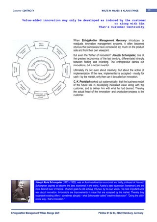 Erfolgsketten Management Wilkes Stange GbR PO-Box 61 02 04, 22422 Hamburg, Germany
Customer CENTRICITY MALTE W. WILKES & KLAUS STANGE 30
When Erfolgsketten Management Germany introduces or
readjusts innovation management systems, it often becomes
obvious that companies have considered too much on the product
side and from their own viewpoint.
But even the "father of innovation" Joseph Schumpeter, one of
the greatest economists of the last century, differentiated sharply
between finding and inventing. The entrepreneur carries out
innovations, but is not an inventor.
Ultimately it's not even about creativity, but about the action of
implementation. If the new, implemented is accepted - mostly for
cash - by the market, only then can it be called an innovation.
C. K. Prahalad worked out systematically, that the business model
of the future lies in developing increased value along with the
customer, and to deliver him with what he had desired. Thereby
the actual head of the innovation- and production-process is the
customer.
Value-added innovation may only be developed as induced by the customer
or along with him.
That’s Customer Centricity.
Joseph Alois Schumpeter (1883 - 1950) was an Austrian-American economist and lastly professor at Harvard.
Schumpeter aspired to become the best economist in the world, Austria's best equestrian (horseman) and the
most desired lover of Vienna - of which goals he did achieve only two, by his own words. His most important work
was about innovation. Innovations are improvements in value that are accepted by the market. Thereby they
supersede existing offers - sometimes abruptly - what Schumpeter called "creative destruction". "Doing the old in
a new way - that's innovation."
 