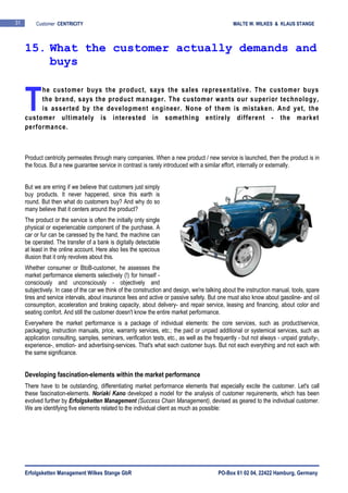 Erfolgsketten Management Wilkes Stange GbR PO-Box 61 02 04, 22422 Hamburg, Germany
31 Customer CENTRICITY MALTE W. WILKES & KLAUS STANGE
he customer buys the product, says the sales representative. The customer buys
the brand, says the product manager. The customer wants our superior technology,
is asserted by the development engineer. None of them is mistaken. And yet, the
customer ultimately is interested in something entirely different - the market
performance.
Product centricity permeates through many companies. When a new product / new service is launched, then the product is in
the focus. But a new guarantee service in contrast is rarely introduced with a similar effort, internally or externally.
But we are erring if we believe that customers just simply
buy products. It never happened, since this earth is
round. But then what do customers buy? And why do so
many believe that it centers around the product?
The product or the service is often the initially only single
physical or experiencable component of the purchase. A
car or fur can be caressed by the hand, the machine can
be operated. The transfer of a bank is digitally detectable
at least in the online account. Here also lies the specious
illusion that it only revolves about this.
Whether consumer or BtoB-customer, he assesses the
market performance elements selectively (!) for himself -
consciously and unconsciously - objectively and
subjectively. In case of the car we think of the construction and design, we're talking about the instruction manual, tools, spare
tires and service intervals, about insurance fees and active or passive safety. But one must also know about gasoline- and oil
consumption, acceleration and braking capacity, about delivery- and repair service, leasing and financing, about color and
seating comfort. And still the customer doesn't know the entire market performance.
Everywhere the market performance is a package of individual elements: the core services, such as product/service,
packaging, instruction manuals, price, warranty services, etc.; the paid or unpaid additional or systemical services, such as
application consulting, samples, seminars, verification tests, etc., as well as the frequently - but not always - unpaid gratuity-,
experience-, emotion- and advertising-services. That's what each customer buys. But not each everything and not each with
the same significance.
Developing fascination-elements within the market performance
There have to be outstanding, differentiating market performance elements that especially excite the customer. Let's call
these fascination-elements. Noriaki Kano developed a model for the analysis of customer requirements, which has been
evolved further by Erfolgsketten Management (Success Chain Management), devised as geared to the individual customer.
We are identifying five elements related to the individual client as much as possible:
15. What the customer actually demands and
buys
T
 