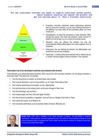 Erfolgsketten Management Wilkes Stange GbR PO-Box 61 02 04, 22422 Hamburg, Germany
Customer CENTRICITY MALTE W. WILKES & KLAUS STANGE 32
Frustration: favorably intentioned market performance elements
that but annoy the customer: e.g. too many identical brochures in
the letterbox, too many offers at the purchasing officer, too much
"small print" ...
Dissatisfaction: it's about the compulsory or basic elements. Often
enough the product. One does only perceive a basic service if it
doesn't turn out all right, e.g. an invoice not correctly issued.
Attraction: many are offering the element, but only the
emotionalization effects differentiation from other suppliers. Push is
necessary.
Enthusiasm: few are offering the element, the differentiation and
incentive to buy are thus increased.
Fascination: a market performance element that is offered only by
a "unique" and thus triggers intrinsic motivation in the customer.
Fascination has to be developed creatively and endowed with emotion
These beloved up to idolized fascination-elements, which may be the main purchase motivation, are not always contained in
the product itself. They stem from, for example:
from the strong force of a leader: as formerly Steve Jobs at Apple
from unusual distribution: such as house parties, e.g. at Tupper, direct sales at Dell
from creative advertising communication: as Sixt, Jägermeister
from pricing contrary to the industry trend: as the price changes of West, Ikea
from the technology: such as Post-It
from metaconcepts: like iPad / iPod with digital "mobility"
from the conscious competition in opposition: such as Focus vs. Spiegel, Coca Cola vs. Pepsi
from culture and values: as at Weleda, dm
from composite partnerships: such as Symbian (Nokia, Ericsson, Motorola), etc.
For the individual customer one needs to compile individual market perfor-
mance elements reaching far beyond the product and
get him excited about it. That’s Customer Centricity.
Noriaki Kano (1931) was a professor at the Tokyo University of Science. The Kano-Model of customer
requirements, named after him, has been developed by him in the 1970s for Konica (Minolta cameras).He turned
around the general notion of companies that "more is better" and that with the customer it's always the same thing,
or even just the product that matters.
 