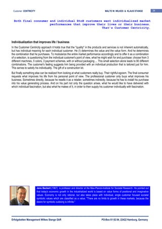 Erfolgsketten Management Wilkes Stange GbR PO-Box 61 02 04, 22422 Hamburg, Germany
Customer CENTRICITY MALTE W. WILKES & KLAUS STANGE 34
Individualization that improves life / business
In the Customer Centricity approach it holds true that the "quality" in the products and services is not inherent automatically,
but has individual meaning for each individual customer. He (!) determines the value and the value form. And he determines
the combination that he purchases. To modularize the entire market performance accordingly and to offer it as a combination
of a selection, is questioning from the individual customer's point of view, what he might wish for and purchase: choose from 3
different machines, 5 colors, 3 payment schemes, with or without packaging ... This small selection alone leads to 90 different
combinations. The customer's feeling suggests him being provided with an individual production that is tailored just for him.
This serves to satisfy his individuality. The gift of a construction kit.
But finally something else can be realized from looking at what customers really buy. Their rightful egoism. The final consumer
requests what improves his life from his personal point of view. The professional customer only buys what improves his
business. Sometimes directly, because he resells it as a retailer, sometimes indirectly, because he has to install his purchase
into his value generating process. And on his part not only the question arises, what he would like to have delivered with
which individual fascination, but also what he makes of it, in order to then supply his customer individually with fascination.
Both final consumer and individual BtoB customers want individualized market
performances that improve their lives or their business.
That’s Customer Centricity.
Jens Beckert (1967) is professor and director at the Max-Planck-Institute for Societal Research. He pointed out
that today's economic growth in the industrialized world is based on value forms of positional and imaginative
values. Economy is not only rational, but also takes place with individual, single customer focused societal
symbolic values which are classified as a value; "There are no limits to growth in these markets, because the
desire for symbolic outdoing is infinite."
 