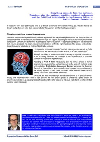 Erfolgsketten Management Wilkes Stange GbR PO-Box 61 02 04, 22422 Hamburg, Germany
Customer CENTRICITY MALTE W. WILKES & KLAUS STANGE 36
If necessary, value-chain partners also have to go through an increase in the variant diversity, etc. They too need to be
brought to align their own value-chain process to that of the customer - and therefore to your company.
Throwing conventional process flows overboard
Crucial for the consistent implementation of customer requirements and the promised performance is the "individualization" of
one's own services. In this interactive process between buyer and supplier, a co-design of individualized market performances
comes about. Ultimately, the demander is thus integrated into the value-chain. To organize this and support it by appropriate
tools requires a separate "co-design process". Empirical studies confirm the high importance of the process- and potential-
design for customer satisfaction at the time of deciding the purchase.
In progressive processes the classic Tayloristic mass production, as well as "agile
manufacturing" and lean manufacturing are replaced by a "mass customization".
Although the concept of "mass customization" is actually an oxymoron (contradiction),
it still accurately describes the challenges in the implementation of Customer
Centricity in the provision of performances.
According to Frank T. Piller individualizing does not imply a change in market
segment into exclusive niches, such as this would be the case with traditional single
unit production. Erfolgsketten Management Germany perceives that Customer
Centricity in the provision of service, actually rather increases the competitiveness in
the existing segment. In many cases, one's own market segment is extended and
thereby the business area coverage is increased.
Of course, the mass required single services can continue to be produced anony-
mously. With introduction of the "made-to-order principle" the value creation process is splitted into a partial process for
anonymous production (e.g. according to sales forecasts) and the other process for individual production to specific individual
customer orders in co-design.
Everything proceeds from the customer.
Therefore also the customer specific promised performance
must be fulfilled individually in performance delivery.
That’s Customer Centricity.
Frank T. Piller (1969) is a professor at the RWTH University of Aachen and co-director and faculty member,
MIT Smart Customization Group, MIT Design Lab, Massachusetts Institute of Technology (MIT), Cambridge, MA,
USA. He has been researching for more than a decade on issues of interactive value creation between
businesses and customers. Piller conceives one of the biggest tasks in the development of new products is to
design them according to the customer's requirements. The growing heterogeneity of demand, growing markets
with very low marginal costs, increase in product complexity and an increasing number of creative consumers are
the entrepreneurial challenges.
 