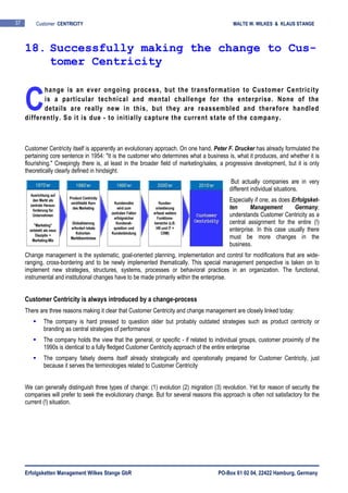 Erfolgsketten Management Wilkes Stange GbR PO-Box 61 02 04, 22422 Hamburg, Germany
37 Customer CENTRICITY MALTE W. WILKES & KLAUS STANGE
hange is an ever ongoing process, but the transformation to Customer Centricity
is a particular technical and mental challenge for the enterprise. None of the
details are really new in this, but they are reassembled and therefore handled
differently. So it is due - to initially capture the current state of the company.
Customer Centricity itself is apparently an evolutionary approach. On one hand, Peter F. Drucker has already formulated the
pertaining core sentence in 1954: "It is the customer who determines what a business is, what it produces, and whether it is
flourishing." Creepingly there is, at least in the broader field of marketing/sales, a progressive development, but it is only
theoretically clearly defined in hindsight.
But actually companies are in very
different individual situations.
Especially if one, as does Erfolgsket-
ten Management Germany,
understands Customer Centricity as a
central assignment for the entire (!)
enterprise. In this case usually there
must be more changes in the
business.
Change management is the systematic, goal-oriented planning, implementation and control for modifications that are wide-
ranging, cross-bordering and to be newly implemented thematically. This special management perspective is taken on to
implement new strategies, structures, systems, processes or behavioral practices in an organization. The functional,
instrumental and institutional changes have to be made primarily within the enterprise.
Customer Centricity is always introduced by a change-process
There are three reasons making it clear that Customer Centricity and change management are closely linked today:
The company is hard pressed to question older but probably outdated strategies such as product centricity or
branding as central strategies of performance
The company holds the view that the general, or specific - if related to individual groups, customer proximity of the
1990s is identical to a fully fledged Customer Centricity approach of the entire enterprise
The company falsely deems itself already strategically and operationally prepared for Customer Centricity, just
because it serves the terminologies related to Customer Centricity
We can generally distinguish three types of change: (1) evolution (2) migration (3) revolution. Yet for reason of security the
companies will prefer to seek the evolutionary change. But for several reasons this approach is often not satisfactory for the
current (!) situation.
18. Successfully making the change to Cus-
tomer Centricity
C
 