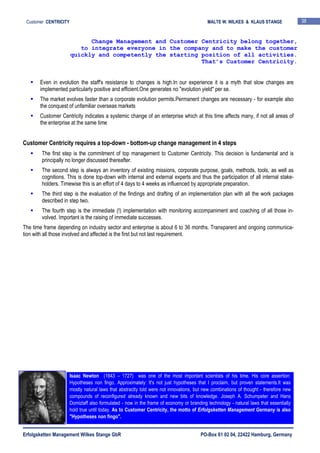 Erfolgsketten Management Wilkes Stange GbR PO-Box 61 02 04, 22422 Hamburg, Germany
Customer CENTRICITY MALTE W. WILKES & KLAUS STANGE 38
Even in evolution the staff's resistance to changes is high.In our experience it is a myth that slow changes are
implemented particularly positive and efficient.One generates no "evolution yield" per se.
The market evolves faster than a corporate evolution permits.Permanent changes are necessary - for example also
the conquest of unfamiliar overseas markets
Customer Centricity indicates a systemic change of an enterprise which at this time affects many, if not all areas of
the enterprise at the same time
Customer Centricity requires a top-down - bottom-up change management in 4 steps
The first step is the commitment of top management to Customer Centricity. This decision is fundamental and is
principally no longer discussed thereafter.
The second step is always an inventory of existing missions, corporate purpose, goals, methods, tools, as well as
cognitions. This is done top-down with internal and external experts and thus the participation of all internal stake-
holders. Timewise this is an effort of 4 days to 4 weeks as influenced by appropriate preparation.
The third step is the evaluation of the findings and drafting of an implementation plan with all the work packages
described in step two.
The fourth step is the immediate (!) implementation with monitoring accompaniment and coaching of all those in-
volved. Important is the raising of immediate successes.
The time frame depending on industry sector and enterprise is about 6 to 36 months. Transparent and ongoing communica-
tion with all those involved and affected is the first but not last requirement.
Change Management and Customer Centricity belong together,
to integrate everyone in the company and to make the customer
quickly and competently the starting position of all activities.
That’s Customer Centricity.
Isaac Newton (1643 – 1727) was one of the most important scientists of his time. His core assertion:
Hypotheses non fingo. Approximately: It's not just hypotheses that I proclaim, but proven statements.It was
mostly natural laws that abstractly told were not innovations, but new combinations of thought - therefore new
compounds of reconfigured already known and new bits of knowledge. Joseph A. Schumpeter and Hans
Domizlaff also formulated - now in the frame of economy or branding technology - natural laws that essentially
hold true until today. As to Customer Centricity, the motto of Erfolgsketten Management Germany is also
"Hypotheses non fingo".
 
