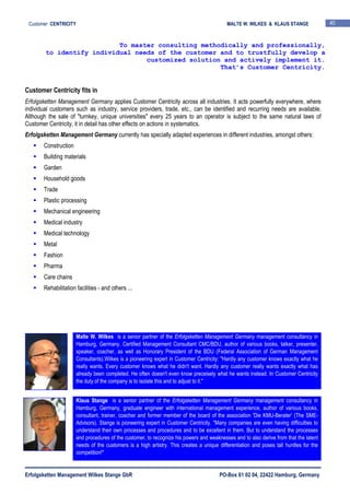 Erfolgsketten Management Wilkes Stange GbR PO-Box 61 02 04, 22422 Hamburg, Germany
Customer CENTRICITY MALTE W. WILKES & KLAUS STANGE 40
Customer Centricity fits in
Erfolgsketten Management Germany applies Customer Centricity across all industries. It acts powerfully everywhere, where
individual customers such as industry, service providers, trade, etc., can be identified and recurring needs are available.
Although the sale of "turnkey, unique universities" every 25 years to an operator is subject to the same natural laws of
Customer Centricity, it in detail has other effects on actions in systematics.
Erfolgsketten Management Germany currently has specially adapted experiences in different industries, amongst others:
Construction
Building materials
Garden
Household goods
Trade
Plastic processing
Mechanical engineering
Medical industry
Medical technology
Metal
Fashion
Pharma
Care chains
Rehabilitation facilities - and others ...
To master consulting methodically and professionally,
to identify individual needs of the customer and to trustfully develop a
customized solution and actively implement it.
That’s Customer Centricity.
Malte W. Wilkes is a senior partner of the Erfolgsketten Management Germany management consultancy in
Hamburg, Germany, Certified Management Consultant CMC/BDU, author of various books, talker, presenter,
speaker, coacher, as well as Honorary President of the BDU (Federal Association of German Management
Consultants).Wilkes is a pioneering expert in Customer Centricity: "Hardly any customer knows exactly what he
really wants. Every customer knows what he didn't want. Hardly any customer really wants exactly what has
already been completed. He often doesn't even know preceisely what he wants instead. In Customer Centricity
the duty of the company is to isolate this and to adjust to it."
Klaus Stange is a senior partner of the Erfolgsketten Management Germany management consultancy in
Hamburg, Germany, graduate engineer with international management experience, author of various books,
consultant, trainer, coacher and former member of the board of the association 'Die KMU-Berater' (The SME-
Advisors). Stange is pioneering expert in Customer Centricity. "Many companies are even having difficulties to
understand their own processes and procedures and to be excellent in them. But to understand the processes
and procedures of the customer, to recognize his powers and weaknesses and to also derive from that the latent
needs of the customers is a high artistry. This creates a unique differentiation and poses tall hurdles for the
competition!"
 