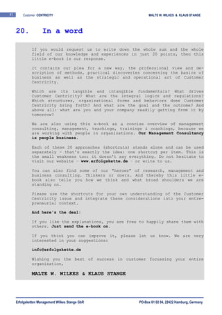 Erfolgsketten Management Wilkes Stange GbR PO-Box 61 02 04, 22422 Hamburg, Germany
41 Customer CENTRICITY MALTE W. WILKES & KLAUS STANGE
If you would request us to write down the whole sum and the whole
field of our knowledge and experiences in just 20 points, then this
little e-book is our response.
It contains our plea for a new way, the professional view and de-
scription of methods, practical discoveries concerning the basics of
business as well as the strategic and operational art of Customer
Centricity.
Which are its tangible and intangible fundamentals? What drives
Customer Centricity? What are the integral logics and regulations?
Which structures, organizational forms and behaviors does Customer
Centricity bring forth? And what are the goal and the outcome? And
above all: what are you and your company readily getting from it by
tomorrow?
We are also using this e-book as a concise overview of management
consulting, management, teachings, trainings & coachings, because we
are working with people in organizations. Our Management Consultancy
is people business.
Each of these 20 approaches (shortcuts) stands alone and can be used
separately - that's exactly the idea: one shortcut per item. This is
the small weakness too: it doesn't say everything. Do not hesitate to
visit our website – www.erfolgskette.de – or write to us.
You can also find some of our "heroes" of research, management and
business consulting. Thinkers or doers. And thereby this little e-
book also tells you how we think and what broad shoulders we are
standing on.
Please use the shortcuts for your own understanding of the Customer
Centricity issue and integrate these considerations into your entre-
preneurial context.
And here's the deal:
If you like the explanations, you are free to happily share them with
others. Just send the e-book on.
If you think you can improve it, please let us know. We are very
interested in your suggestions:
info@erfolgskette.de
Wishing you the best of success in customer focussing your entire
organization,
MALTE W. WILKES & KLAUS STANGE
20. In a word
 
