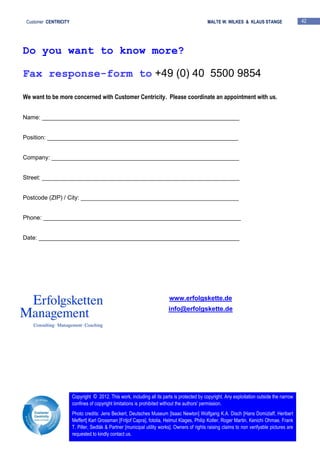 Customer CENTRICITY MALTE W. WILKES & KLAUS STANGE 42
Do you want to know more?
Fax response-form to +49 (0) 40 5500 9854
We want to be more concerned with Customer Centricity. Please coordinate an appointment with us.
Name: ____________________________________________________________
Position: __________________________________________________________
Company: _________________________________________________________
Street: ____________________________________________________________
Postcode (ZIP) / City: ________________________________________________
Phone: ____________________________________________________________
Date: _____________________________________________________________
www.erfolgskette.de
info@erfolgskette.de
Copyright © 2012. This work, including all its parts is protected by copyright. Any exploitation outside the narrow
confines of copyright limitations is prohibited without the authors' permission.
Photo credits: Jens Beckert, Deutsches Museum [Isaac Newton] Wolfgang K.A. Disch [Hans Domizlaff, Heribert
Meffert] Karl Grossman [Fritjof Capra], fotolia, Helmut Klages, Philip Kotler, Roger Martin, Kenichi Ohmae, Frank
T. Piller, Sedlák & Partner [municipal utility works]. Owners of rights raising claims to non verifyable pictures are
requested to kindly contact us.
 