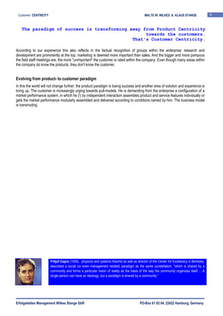 Erfolgsketten Management Wilkes Stange GbR PO-Box 61 02 04, 22422 Hamburg, Germany
Customer CENTRICITY MALTE W. WILKES & KLAUS STANGE 6
According to our experience this also reflects in the factual recognition of groups within the enterprise: research and
development are prominently at the top, marketing is deemed more important than sales. And the bigger and more pompous
the field staff meetings are, the more "unimportant" the customer is rated within the company. Even though many areas within
the company do know the products, they don't know the customer.
Evolving from product- to customer paradigm
In this the world will not change further: the product paradigm is losing success and another area of solution and experience is
lining up. The customer is increasingly urging towards pull-models. He is demanding from the enterprise a configuration of a
market performance system, in which he (!) by independent interaction assembles product and service features individually or
gets the market performance modularly assembled and delivered according to conditions named by him. The business model
is transmuting.
The paradigm of success is transforming away from Product Centricity
towards the customers.
That's Customer Centricity.
Fritjof Capra (1939), physicist and systems theorist as well as director of the Center for Ecoliteracy in Berkeley,
described a social (or even management related) paradigm as the same constellation, "which is shared by a
community and forms a particular vision of reality as the basis of the way the community organizes itself ... A
single person can have an ideology, but a paradigm is shared by a community.“
 