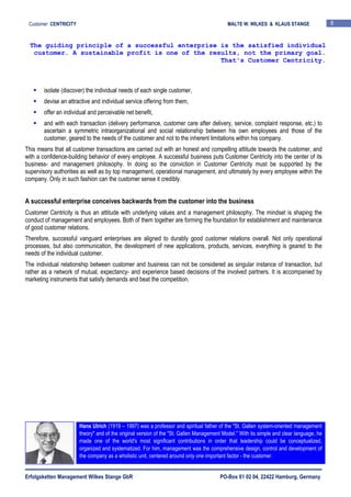 Erfolgsketten Management Wilkes Stange GbR PO-Box 61 02 04, 22422 Hamburg, Germany
Customer CENTRICITY MALTE W. WILKES & KLAUS STANGE 8
isolate (discover) the individual needs of each single customer,
devise an attractive and individual service offering from them,
offer an individual and perceivable net benefit,
and with each transaction (delivery performance, customer care after delivery, service, complaint response, etc.) to
ascertain a symmetric intraorganizational and social relationship between his own employees and those of the
customer, geared to the needs of the customer and not to the inherent limitations within his company.
This means that all customer transactions are carried out with an honest and compelling attitude towards the customer, and
with a confidence-building behavior of every employee. A successful business puts Customer Centricity into the center of its
business- and management philosophy. In doing so the conviction in Customer Centricity must be supported by the
supervisory authorities as well as by top management, operational management, and ultimately by every employee within the
company. Only in such fashion can the customer sense it credibly.
A successful enterprise conceives backwards from the customer into the business
Customer Centricity is thus an attitude with underlying values and a management philosophy. The mindset is shaping the
conduct of management and employees. Both of them together are forming the foundation for establishment and maintenance
of good customer relations.
Therefore, successful vanguard enterprises are aligned to durably good customer relations overall. Not only operational
processes, but also communication, the development of new applications, products, services, everything is geared to the
needs of the individual customer.
The individual relationship between customer and business can not be considered as singular instance of transaction, but
rather as a network of mutual, expectancy- and experience based decisions of the involved partners. It is accompanied by
marketing instruments that satisfy demands and beat the competition.
The guiding principle of a successful enterprise is the satisfied individual
customer. A sustainable profit is one of the results, not the primary goal.
That's Customer Centricity.
Hans Ulrich (1919 – 1997) was a professor and spiritual father of the "St. Gallen system-oriented management
theory" and of the original version of the "St. Gallen Management Model." With its simple and clear language, he
made one of the world's most significant contributions in order that leadership could be conceptualized,
organized and systematized. For him, management was the comprehensive design, control and development of
the company as a wholistic unit, centered around only one important factor - the customer.
 