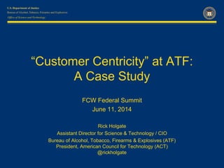 Office of Science and Technology
“Customer Centricity” at ATF:
A Case Study
FCW Federal Summit
June 11, 2014
Rick Holgate
Assistant Director for Science & Technology / CIO
Bureau of Alcohol, Tobacco, Firearms & Explosives (ATF)
President, American Council for Technology (ACT)
@rickholgate
 