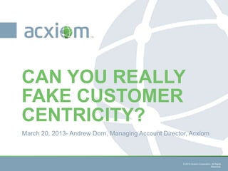 CAN YOU REALLY
FAKE CUSTOMER
CENTRICITY?
March 20, 2013- Andrew Dorn, Managing Account Director, Acxiom



                                 © 2013 Acxiom Corporation. All Rights   © 2013 Acxiom Corporation. All Rights
                                                           Reserved.                               Reserved.
 