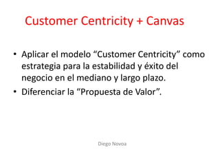Customer Centricity + Canvas
• Aplicar el modelo “Customer Centricity” como
estrategia para la estabilidad y éxito del
negocio en el mediano y largo plazo.
• Diferenciar la “Propuesta de Valor”.
Diego Novoa
 