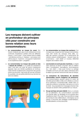 Juillet 2018 Customer centricity : de la posture à la réalité
2
Les marques doivent cultiver
en profondeur six principes
clés pour construire une
bonne relation avec leurs
consommateurs:
3.	 Le consommateur se moque des secteurs. Il ne
compare pas uniquement les marques concurrentes,
mais bien toutes les marques entre elles, au-
delà des secteurs d’activité. Et la performance de
certains acteurs emblématiques – souvent issus du
e-commerce – vient établir un nouveau référentiel
exigeant de la relation client.
4.	 Les humains ne sont pas des machines. Le digital
vient renforcer le besoin d’humain dans la relation
client. Considération, bienveillance, reconnaissance
du « bon client », mais aussi humour ou partage
d’intérêts communs sont des valeurs attendues dans
la relation qui viennent renforcer le lien avec la marque.
5.	 La conscience de l’abondance de données
personnelles nourrit l’exigence de pertinence.
Les consommateurs peuvent ignorer la notion de
données personnelles si elles sont utilisées au service
de la pertinence conversationnelle, établie dans un
cadre de confiance. Le big data n’est pas qu’un mot à
la mode : les propositions et messages émanant des
marques se doivent d’être parfaitement sur mesure.
6.	 Ce qui est lisse est sans intérêt. Dans un contexte
de sur-sollicitation, les consommateurs accordent
une grande valeur au décalage et à la surprise dans
l’expérience client. Pour cela, il faut accroître la marge
de manœuvre des collaborateurs. Une logique qui va
parfois à l’encontre des stratégies d’externalisation,
de délocalisation et de productivité.
1.	 Le consommateur se moque du canal. Son
horizon d’attente est celui d’une cohérence et d’une
continuité d’expérience parfaite entre les différents
canaux. L’omni-canal – si peu présent dans la réalité
– est attendu comme un « basique ». Les canaux vont
même jusqu’à « fusionner » et augurent l’avènement
d’une expérience client « phygitale ».
2.	 Le consommateur se moque des points et des
« raisons de contact. ». La qualité de l’expérience
client n’est plus une suite de points d’expérience
espacés mais une intimité quotidienne et continue.
Cette intimité ne dépend plus uniquement des grands
points de rencontre, mais aussi de tous les moments
du quotidien, de ces petites attentions qui donnent du
sens à la relation.
 