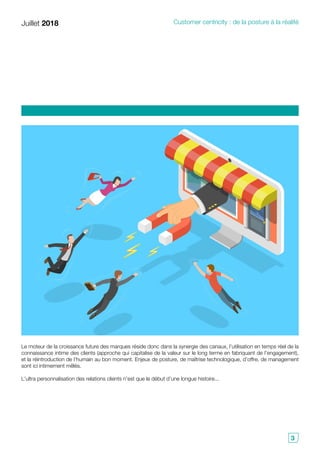 Juillet 2018 Customer centricity : de la posture à la réalité
3
Le moteur de la croissance future des marques réside donc dans la synergie des canaux, l’utilisation en temps réel de la
connaissance intime des clients (approche qui capitalise de la valeur sur le long terme en fabriquant de l’engagement),
et la réintroduction de l’humain au bon moment. Enjeux de posture, de maîtrise technologique, d’offre, de management
sont ici intimement mêlés.
L’ultra personnalisation des relations clients n’est que le début d’une longue histoire...
 