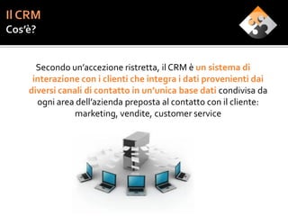 Secondo un’accezione ristretta, il CRM è un sistema di
 interazione con i clienti che integra i dati provenienti dai
diversi canali di contatto in un’unica base dati condivisa da
  ogni area dell’azienda preposta al contatto con il cliente:
            marketing, vendite, customer service
 