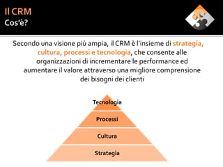 Secondo una visione più ampia, il CRM è l’insieme di strategia,
      cultura, processi e tecnologia, che consente alle
      organizzazioni di incrementare le performance ed
   aumentare il valore attraverso una migliore comprensione
                     dei bisogni dei clienti


                          Tecnologia

                           Processi

                           Cultura

                           Strategia
 