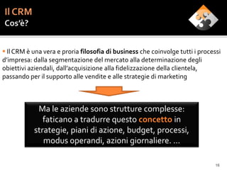  Il CRM è una vera e proria filosofia di business che coinvolge tutti i processi
d’impresa: dalla segmentazione del mercato alla determinazione degli
obiettivi aziendali, dall’acquisizione alla fidelizzazione della clientela,
passando per il supporto alle vendite e alle strategie di marketing



            Ma le aziende sono strutture complesse:
              faticano a tradurre questo concetto in
           strategie, piani di azione, budget, processi,
              modus operandi, azioni giornaliere. …

                                                                               16
 