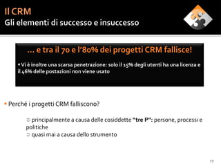 … e tra il 70 e l’80% dei progetti CRM fallisce!
      Vi è inoltre una scarsa penetrazione: solo il 15% degli utenti ha una licenza e
     il 46% delle postazioni non viene usato




 Perché i progetti CRM falliscono?

         principalmente a causa delle cosiddette “tre P”: persone, processi e
        politiche
         quasi mai a causa dello strumento




                                                                                         17
 