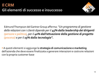 Edmund Thompson del Gartner Group afferma: “Un programma di gestione
  delle relazioni con i clienti dipende per il 45% dalla leadership dei dirigenti
  (persone e politica), per il 40% dall’attuazione della gestione di progetto
  (processi) e per il 15% dalla tecnologia”.


 A questi elementi si aggiunge la strategia di comunicazione e marketing
dell’azienda che deve essere finalizzata a generare interazioni e costruire relazioni
con la propria customer base




                                                                                    18
 