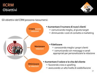 Gli obiettivi del CRM possono riassumersi:

                                            Aumentare il numero di nuovi clienti
                        Creare nuove
                                               comunicando meglio, al giusto target
                          relazioni
                                               diminuendo i costi di contatto e marketing



                                               Fidelizzare
                              Mantenere
                               relazioni          conoscendo meglio i propri clienti
                                                  comunicando con messaggi e canali
                                                  appropriati per personalizzare la relazione


                                        Aumentare il valore e la vita del cliente
                       Ottimizzare         favorendo cross e upselling
                       le relazioni
                                           assicurando un alto livello di soddisfazione
                                                                                           21
 