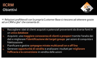  Relazioni profittevoli con la propria Customer Base si riescono ad ottenere grazie
ad un CRM a 360° che consenta di:

1.   Raccogliere i dati di clienti acquisiti e potenziali provenienti da diverse fonti in
     un unico database
2.   Acquisire una maggiore conoscenza di clienti e prospect tramite l’analisi dei
     dati e migliorare l’identificazione dei target groups per azioni di conquista e
     fidelizzazione
3.   Pianificare e gestire campagne mirate multicanali on e off line
4.   Generare opportunità di vendita e analizzare i risultati per migliorare
     l’efficacia e la conversione in vendita delle azioni
 