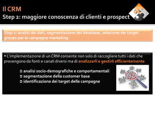 Step 2: analisi dei dati, segmentazione del database, selezione dei target
groups per le campagne marketing



 L’implementazione di un CRM consente non solo di raccogliere tutti i dati che
provengono da fonti e canali diversi ma di analizzarli e gestirli efficientemente

         analisi socio-demografiche e comportamentali
         segmentazione della customer base
         identificazione dei target delle campagne
 