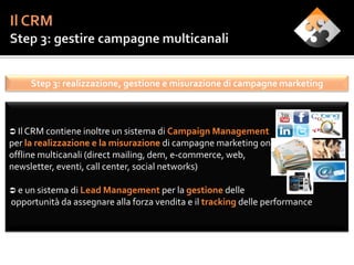 Step 3: realizzazione, gestione e misurazione di campagne marketing



 Il CRM contiene inoltre un sistema di Campaign Management
per la realizzazione e la misurazione di campagne marketing on e
offline multicanali (direct mailing, dem, e-commerce, web,
newsletter, eventi, call center, social networks)

 e un sistema di Lead Management per la gestione delle
opportunità da assegnare alla forza vendita e il tracking delle performance
 