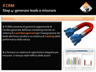 Step 4: integrazione con l’area vendite e il customer service


 il CRM consente di gestire le opportunità di
vendita generate dall’area marketing tramite un
sistema di Lead Management per l’assegnazione dei
leads alla forza vendita e un sistema di tracking delle
performance della stessa



 e fornisce un sistema di reportistica integrato per
misurare in tempo reale l’efficia delle azioni
 