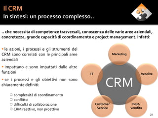 .. che necessita di competenze trasversali, conoscenza delle varie aree aziendali,
concretezza, grande capacità di coordinamento e project management. Infatti:

 le azioni, i processi e gli strumenti del
CRM sono correlati con le principali aree                       Marketing
aziendali
 impattano e sono impattati dalle altre
funzioni                                        IT                                Vendite
 se i processi e gli obiettivi non sono
chiaramente definiti:                                     CRM
     complessità di coordinamento
     conflitto
     difficoltà di collaborazione                   Customer                Post-
     CRM reattivo, non proattivo                     Service               vendita
                                                                                       28
 