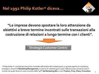 “Le imprese devono spostare la loro attenzione da
 obiettivi a breve termine incentrati sulle transazioni alla
  costruzione di relazioni a lungo termine con i clienti”.


                                  Strategia Customer Centric




* Philip Kotler e' considerato l'autorità mondiale nell’ambito del marketing ed un grande esperto di marketing
strategico. Autore di Marketing Management, il volume di marketing più usato nelle business school di tutto il
mondo nel quale illustra il noto concetto delle "4 P" del Marketing Mix e cioè: Product, Price, Place, Promotion   3
 