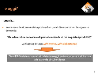 Tuttavia…

   In una recente ricerca è stata posta ad un panel di consumatori la seguente
    domanda:

     “Desidererebbe conoscere di più sulle aziende di cui acquista i prodotti?”

                  La risposta è stata: 42% molto, 40% abbastanza



      Circa l’82% dei consumatori richiede maggiore trasparenza e vicinanza
                            alle aziende di cui è cliente



                                                                                  5
 