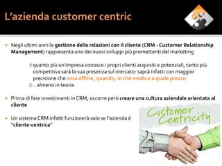    Negli ultimi anni la gestione delle relazioni con il cliente (CRM - Customer Relationship
    Management) rappresenta uno dei nuovi sviluppi più promettenti del marketing

            quanto più un'impresa conosce i propri clienti acquisiti e potenziali, tanto più
             competitiva sarà la sua presenza sul mercato: saprà infatti con maggior
             precisione che cosa offrire, quando, in che modo e a quale prezzo
            .. almeno in teoria

   Prima di fare investimenti in CRM, occorre però creare una cultura aziendale orientata al
    cliente

   Un sistema CRM infatti funzionerà solo se l’azienda è
    “cliente-centrica”




                                                                                                7
 