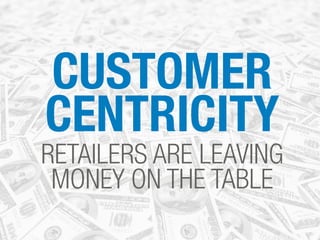 CUSTOMER 
CENTRICITY 
RETAILERS ARE LEAVING 
MONEY ON THE TABLE 
 