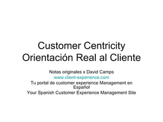 Customer Centricity Orientación Real al Cliente Notas originales x David Camps www.client-experience.com Tu portal de customer experience Management en Español Your Spanish Customer Experience Management Site 