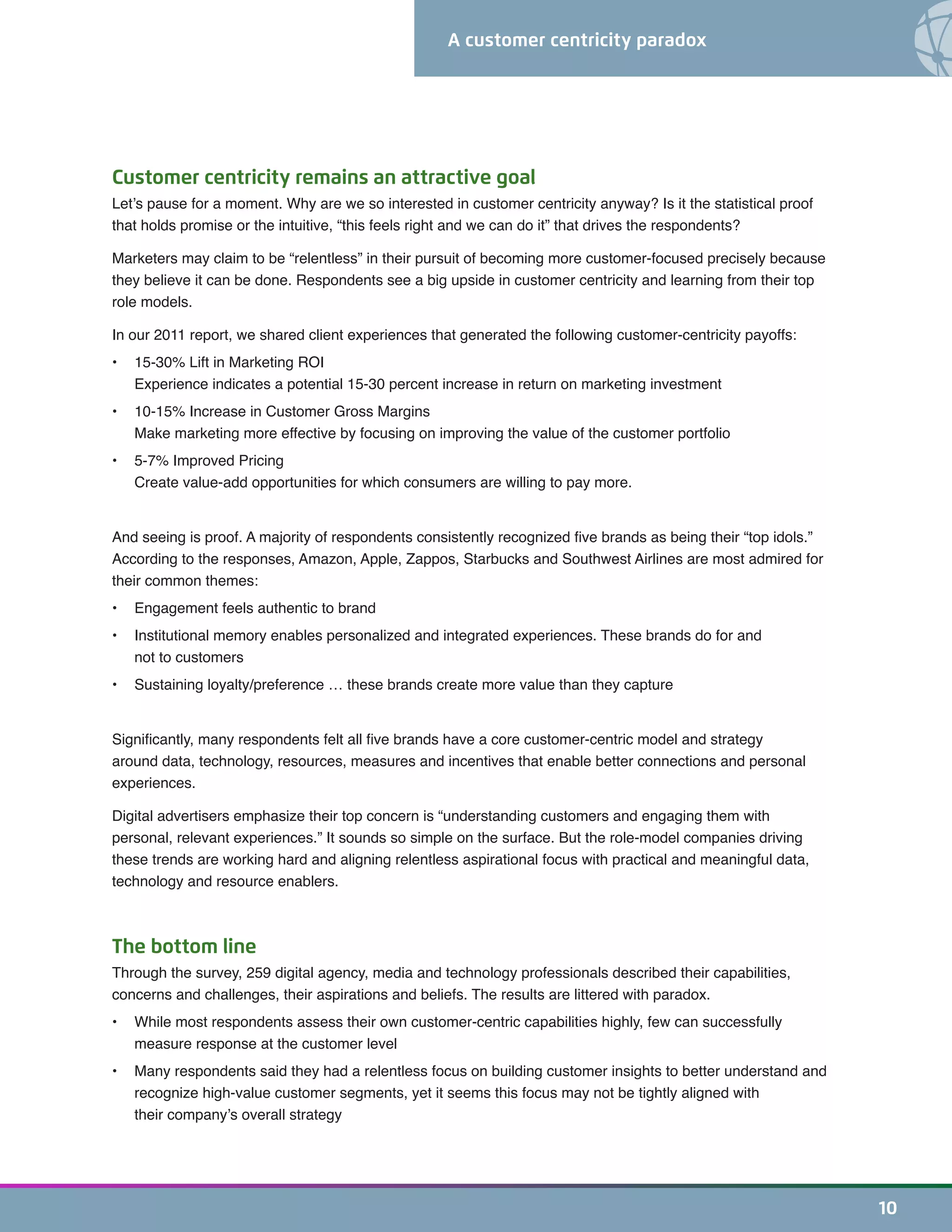 A customer centricity paradox
10
Customer centricity remains an attractive goal
Let’s pause for a moment. Why are we so interested in customer centricity anyway? Is it the statistical proof
that holds promise or the intuitive, “this feels right and we can do it” that drives the respondents?
Marketers may claim to be “relentless” in their pursuit of becoming more customer-focused precisely because
they believe it can be done. Respondents see a big upside in customer centricity and learning from their top
role models.
In our 2011 report, we shared client experiences that generated the following customer-centricity payoffs:
•	 15-30% Lift in Marketing ROI
	 Experience indicates a potential 15-30 percent increase in return on marketing investment
•	 10-15% Increase in Customer Gross Margins
	 Make marketing more effective by focusing on improving the value of the customer portfolio
•	 5-7% Improved Pricing
	 Create value-add opportunities for which consumers are willing to pay more.
And seeing is proof. A majority of respondents consistently recognized five brands as being their “top idols.”
According to the responses, Amazon, Apple, Zappos, Starbucks and Southwest Airlines are most admired for
their common themes:
•	 Engagement feels authentic to brand
•	 Institutional memory enables personalized and integrated experiences. These brands do for and
not to customers
•	 Sustaining loyalty/preference … these brands create more value than they capture
Significantly, many respondents felt all five brands have a core customer-centric model and strategy
around data, technology, resources, measures and incentives that enable better connections and personal
experiences.
Digital advertisers emphasize their top concern is “understanding customers and engaging them with
personal, relevant experiences.” It sounds so simple on the surface. But the role-model companies driving
these trends are working hard and aligning relentless aspirational focus with practical and meaningful data,
technology and resource enablers.
The bottom line
Through the survey, 259 digital agency, media and technology professionals described their capabilities,
concerns and challenges, their aspirations and beliefs. The results are littered with paradox.
•	 While most respondents assess their own customer-centric capabilities highly, few can successfully
measure response at the customer level
•	 Many respondents said they had a relentless focus on building customer insights to better understand and
recognize high-value customer segments, yet it seems this focus may not be tightly aligned with
their company’s overall strategy
 