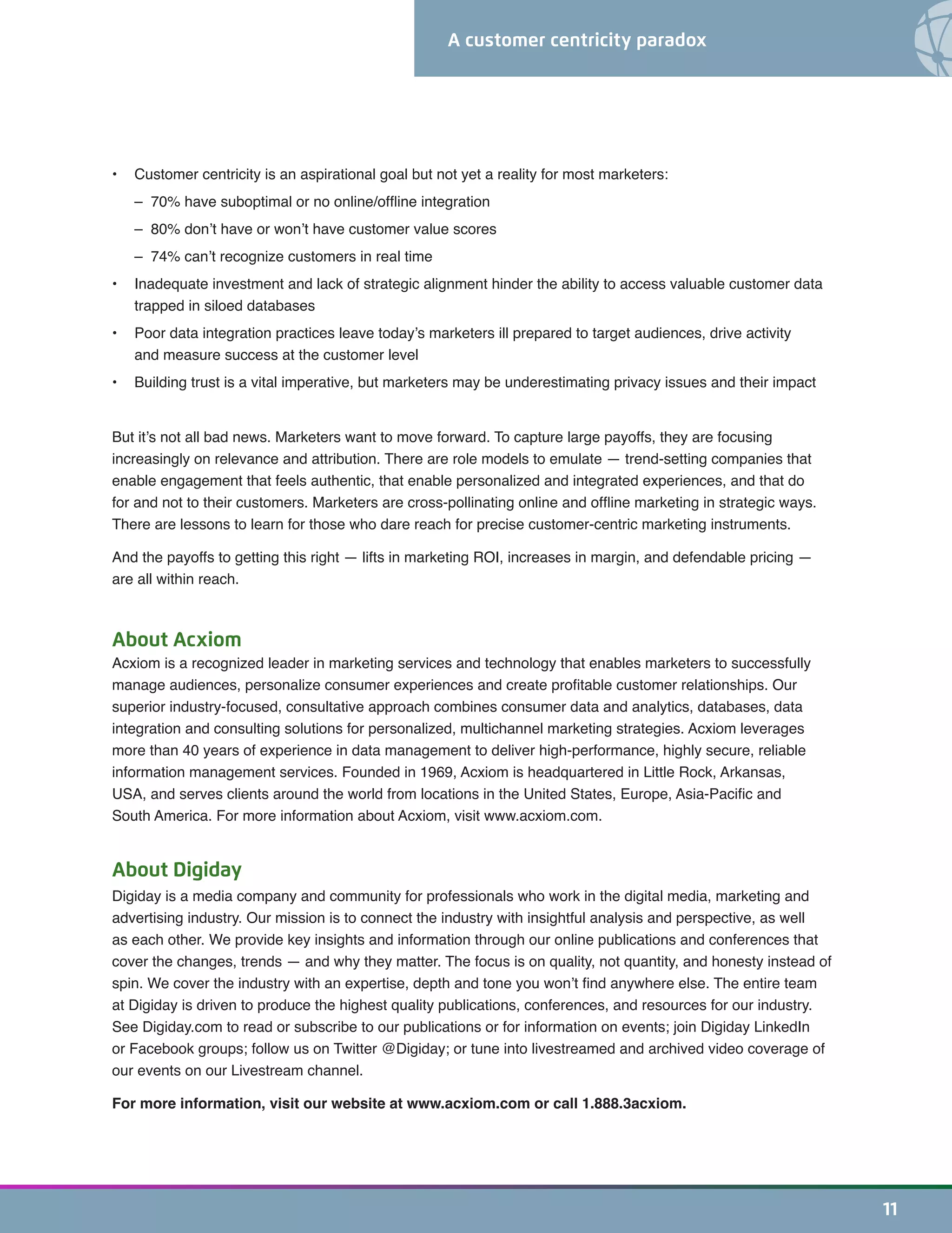 A customer centricity paradox
11
•	 Customer centricity is an aspirational goal but not yet a reality for most marketers:
	 – 70% have suboptimal or no online/offline integration
	 – 80% don’t have or won’t have customer value scores
	 – 74% can’t recognize customers in real time
•	 Inadequate investment and lack of strategic alignment hinder the ability to access valuable customer data
trapped in siloed databases
•	 Poor data integration practices leave today’s marketers ill prepared to target audiences, drive activity
and measure success at the customer level
•	 Building trust is a vital imperative, but marketers may be underestimating privacy issues and their impact
But it’s not all bad news. Marketers want to move forward. To capture large payoffs, they are focusing
increasingly on relevance and attribution. There are role models to emulate — trend-setting companies that
enable engagement that feels authentic, that enable personalized and integrated experiences, and that do
for and not to their customers. Marketers are cross-pollinating online and offline marketing in strategic ways.
There are lessons to learn for those who dare reach for precise customer-centric marketing instruments.
And the payoffs to getting this right — lifts in marketing ROI, increases in margin, and defendable pricing —
are all within reach.
About Acxiom
Acxiom is a recognized leader in marketing services and technology that enables marketers to successfully
manage audiences, personalize consumer experiences and create profitable customer relationships. Our
superior industry-focused, consultative approach combines consumer data and analytics, databases, data
integration and consulting solutions for personalized, multichannel marketing strategies. Acxiom leverages
more than 40 years of experience in data management to deliver high-performance, highly secure, reliable
information management services. Founded in 1969, Acxiom is headquartered in Little Rock, Arkansas,
USA, and serves clients around the world from locations in the United States, Europe, Asia-Pacific and
South America. For more information about Acxiom, visit www.acxiom.com.
About Digiday
Digiday is a media company and community for professionals who work in the digital media, marketing and
advertising industry. Our mission is to connect the industry with insightful analysis and perspective, as well
as each other. We provide key insights and information through our online publications and conferences that
cover the changes, trends — and why they matter. The focus is on quality, not quantity, and honesty instead of
spin. We cover the industry with an expertise, depth and tone you won’t find anywhere else. The entire team
at Digiday is driven to produce the highest quality publications, conferences, and resources for our industry.
See Digiday.com to read or subscribe to our publications or for information on events; join Digiday LinkedIn
or Facebook groups; follow us on Twitter @Digiday; or tune into livestreamed and archived video coverage of
our events on our Livestream channel.
For more information, visit our website at www.acxiom.com or call 1.888.3acxiom.
 