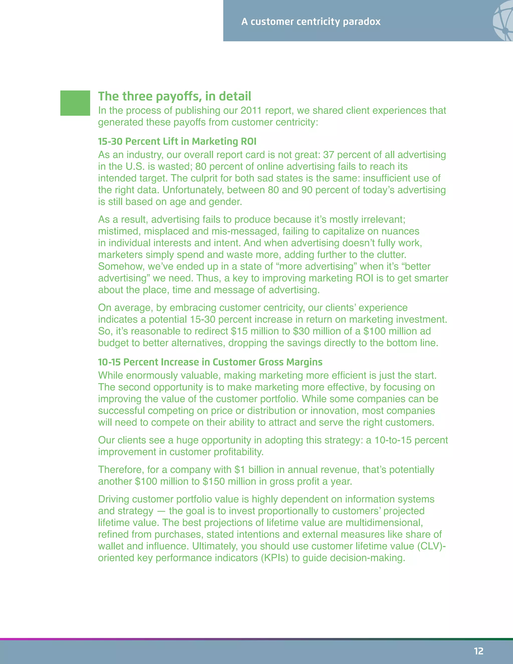 A customer centricity paradox
12
The three payoffs, in detail
In the process of publishing our 2011 report, we shared client experiences that
generated these payoffs from customer centricity:
15-30 Percent Lift in Marketing ROI
As an industry, our overall report card is not great: 37 percent of all advertising
in the U.S. is wasted; 80 percent of online advertising fails to reach its
intended target. The culprit for both sad states is the same: insufficient use of
the right data. Unfortunately, between 80 and 90 percent of today’s advertising
is still based on age and gender.
As a result, advertising fails to produce because it’s mostly irrelevant;
mistimed, misplaced and mis-messaged, failing to capitalize on nuances
in individual interests and intent. And when advertising doesn’t fully work,
marketers simply spend and waste more, adding further to the clutter.
Somehow, we’ve ended up in a state of “more advertising” when it’s “better
advertising” we need. Thus, a key to improving marketing ROI is to get smarter
about the place, time and message of advertising.
On average, by embracing customer centricity, our clients’ experience
indicates a potential 15-30 percent increase in return on marketing investment.
So, it’s reasonable to redirect $15 million to $30 million of a $100 million ad
budget to better alternatives, dropping the savings directly to the bottom line.
10-15 Percent Increase in Customer Gross Margins
While enormously valuable, making marketing more efficient is just the start.
The second opportunity is to make marketing more effective, by focusing on
improving the value of the customer portfolio. While some companies can be
successful competing on price or distribution or innovation, most companies
will need to compete on their ability to attract and serve the right customers.
Our clients see a huge opportunity in adopting this strategy: a 10-to-15 percent
improvement in customer profitability.
Therefore, for a company with $1 billion in annual revenue, that’s potentially
another $100 million to $150 million in gross profit a year.
Driving customer portfolio value is highly dependent on information systems
and strategy — the goal is to invest proportionally to customers’ projected
lifetime value. The best projections of lifetime value are multidimensional,
refined from purchases, stated intentions and external measures like share of
wallet and influence. Ultimately, you should use customer lifetime value (CLV)-
oriented key performance indicators (KPIs) to guide decision-making.
 