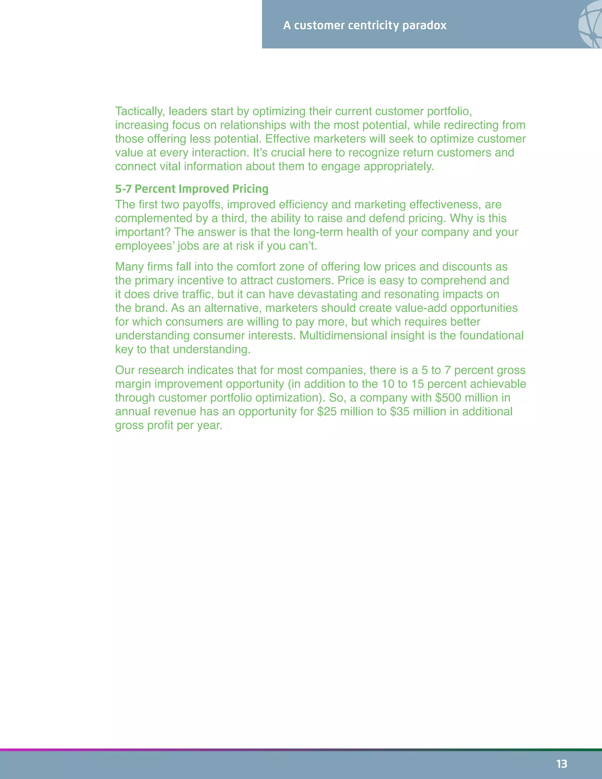 A customer centricity paradox
13
Tactically, leaders start by optimizing their current customer portfolio,
increasing focus on relationships with the most potential, while redirecting from
those offering less potential. Effective marketers will seek to optimize customer
value at every interaction. It’s crucial here to recognize return customers and
connect vital information about them to engage appropriately.
5-7 Percent Improved Pricing
The first two payoffs, improved efficiency and marketing effectiveness, are
complemented by a third, the ability to raise and defend pricing. Why is this
important? The answer is that the long-term health of your company and your
employees’ jobs are at risk if you can’t.
Many firms fall into the comfort zone of offering low prices and discounts as
the primary incentive to attract customers. Price is easy to comprehend and
it does drive traffic, but it can have devastating and resonating impacts on
the brand. As an alternative, marketers should create value-add opportunities
for which consumers are willing to pay more, but which requires better
understanding consumer interests. Multidimensional insight is the foundational
key to that understanding.
Our research indicates that for most companies, there is a 5 to 7 percent gross
margin improvement opportunity (in addition to the 10 to 15 percent achievable
through customer portfolio optimization). So, a company with $500 million in
annual revenue has an opportunity for $25 million to $35 million in additional
gross profit per year.
 
