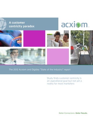 The 2012 Acxiom and Digiday “State of the Industry” report
Better Connections. Better Results.
Study finds customer centricity is
an aspirational goal but not yet a
reality for most marketers
A customer
centricity paradox
 