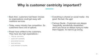 Why is customer centricity important?
Back then, customers had fewer choices
so organizations could get away with
mediocre services.
Today, every industry has competition. So
customers have a lot of options.
Power have shifted to the customers.
They have sky high expectations -
Everything is shared on social media - the
good, the bad, the ugly!
Famous Quote - Customers are always
“beautifully, wonderfully dissatisfied,”
and if you focus on always trying to make
them happier, it’s hard to go wrong.
 
