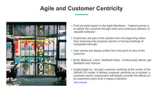Agile and Customer Centricity
First principle based on the Agile Manifesto - “highest priority is
to satisfy the customer through early and continuous delivery of
valuable software.”
Customers are part of the solution from the beginning rather
than receiving only progress reports or having meetings at
scheduled intervals.
User stories are always written from the point of view of the
customer.
Build, Measure, Learn feedback loops - continuously deliver, get
feedback and improve
Scaled Agile Inc brought customer centricity at the center of the
SAFe® 5.0 model. It defines customer centricity as a mindset: a
customer centric organization will deeply consider the effects on
its customers every time it makes a decision.
*Refer to Scaled Agile
 
